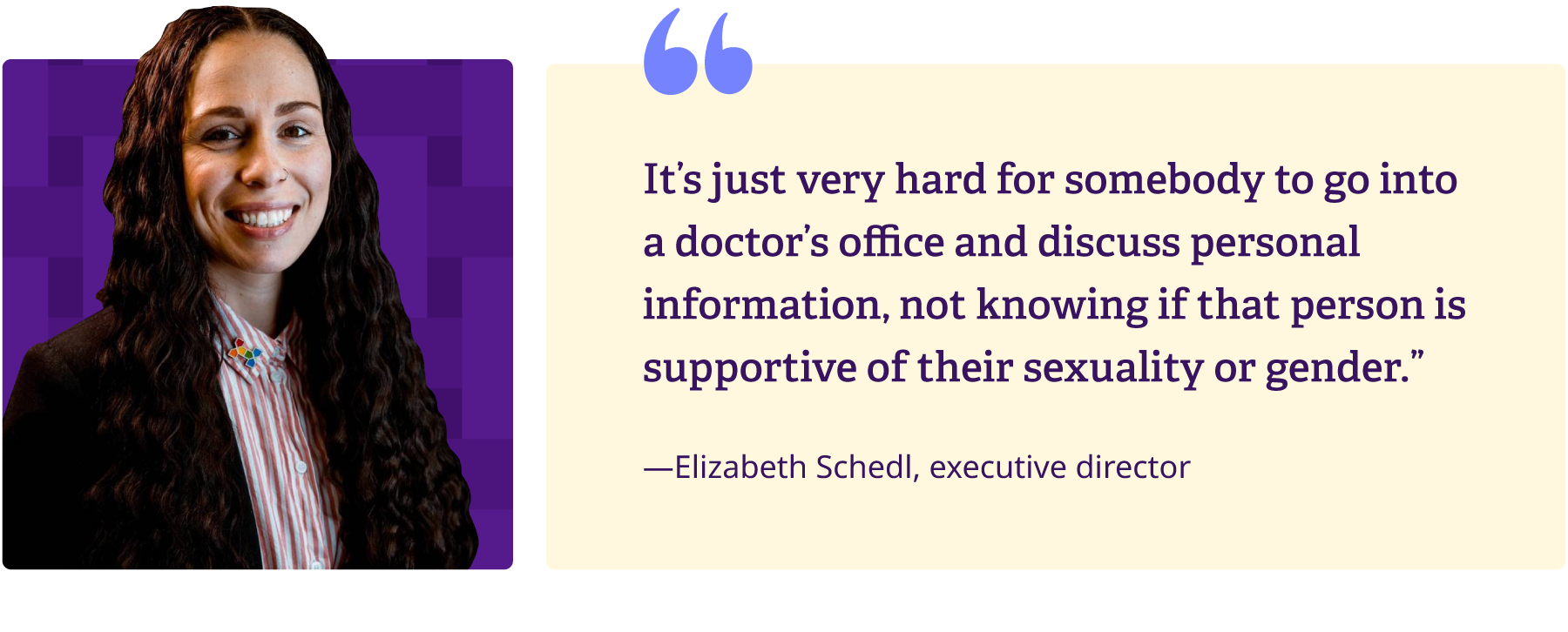 It's just very hard for somebody to go into a doctor's office and discuss personal information, not knowing if that person is supportive of their sexuality or gender - Elizabeth Schedl, executive director