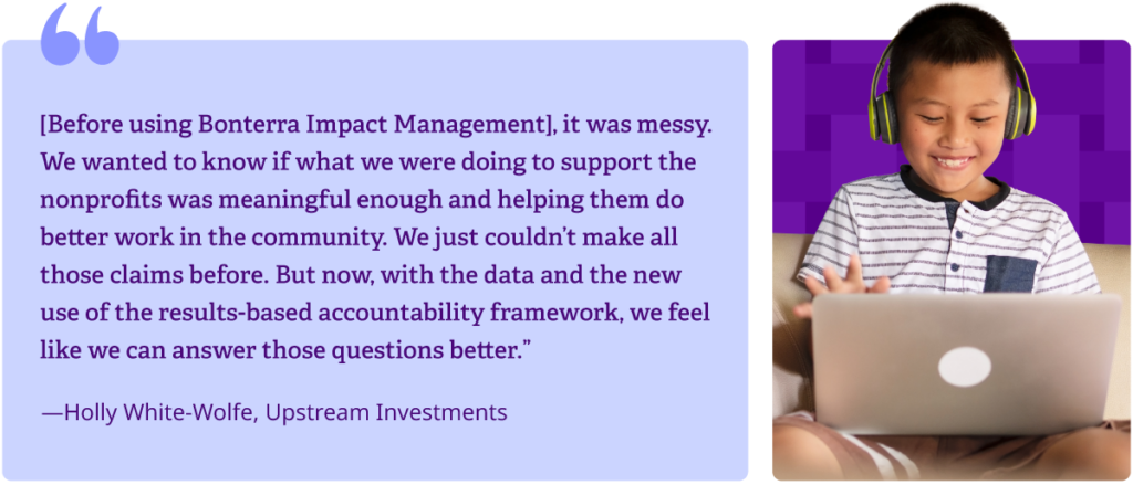 "[Before using Bonterra Impact Management], it was messy. We wanted to know if what we were doing to support the nonprofits was meaningful enough and helping them do better work in the community. We just couldn't make all those claims before. but now, with the data and the new use of the results-based accountability framework, we feel like we can answer those questions better."