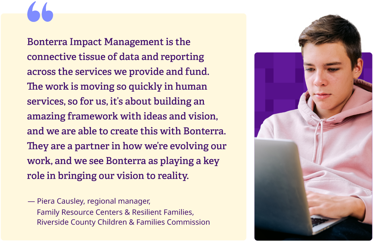 “Bonterra Impact Management is the connective tissue of data and reporting across the services we provide and fund. The work is moving so quickly in human services, so for us, it’s about building an amazing framework with ideas and vision, and we are able to create this with Bonterra. They are a partner in how we’re evolving our work, and we see Bonterra as playing a key role in bringing our vision to reality.”