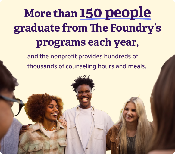 More than 150 people graduate from The Foundry's programs each year, and the nonprofit provides hundreds of thousands of counseling hours and meals.