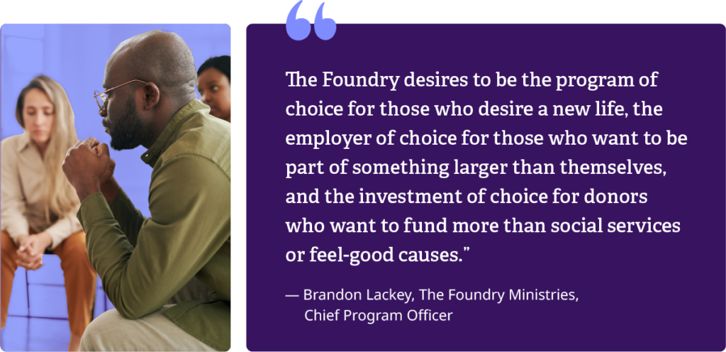 'The Foundry desires to be the program of choice for those who desire a new life, the employer of choice for those who want to be part of something larger than themselves, and the investment of choice for donors who want to fund more than social services or feel-good causes'