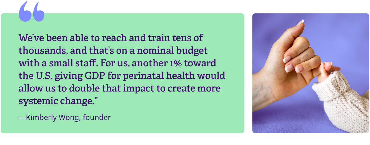 We've been able to reach and train tens of thousands, and that's on a nominal budget with a small staff. For us, another 1% toward the U.S. giving GDP for perinatal health would allow us to double that impact to create more systemic change.