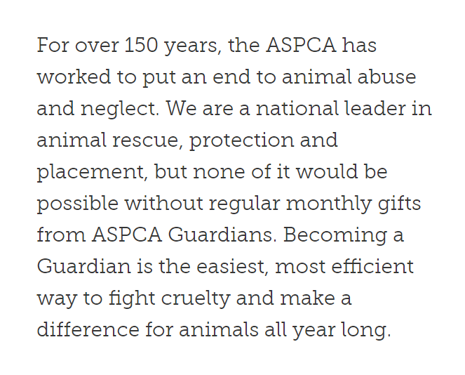 ASPCA asks for monthly donations with the following message: “We are a national leader in animal rescue, protection and placement, but none of it would be possible without regular monthly gifts from ASPCA Guardians.