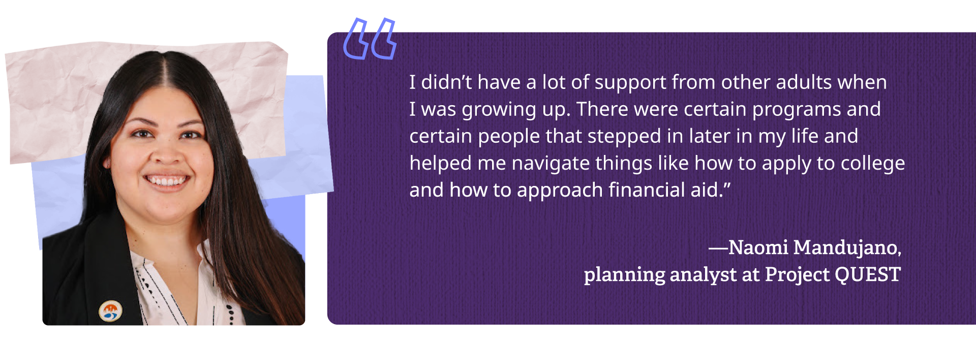 I didn't have a lot of support from other adults when I was growing up. There were certain programs and certain people that stepped in later in my life and helped me navigate things like how to apply to college and how to approach financial aid.