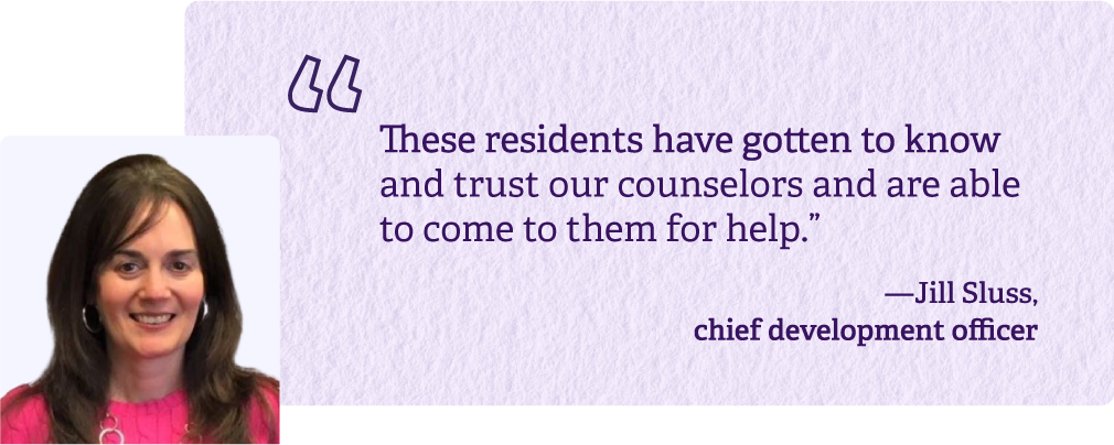 These residents have gotten to know and trust our counselors and are able to come to them for help. -Jill Sluss, chief development officer