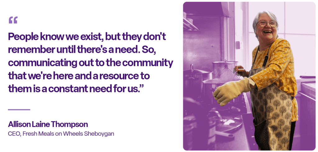 "People know we exist, but they don't remember until there's a need. So, communicating out to the community that we're here and a resource to them is a constant need for us." ~Allison Laine Thompson, CEO, Fresh Meals on Wheels Sheboygan