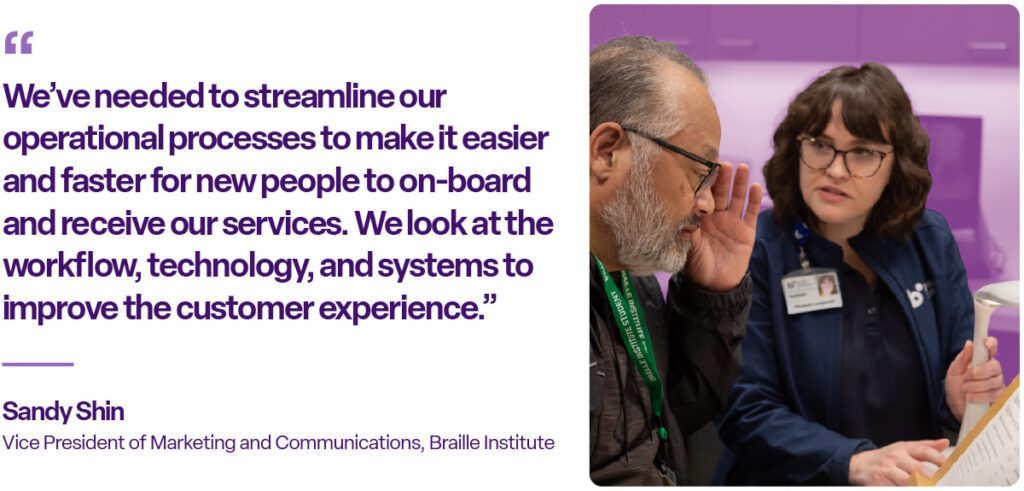 "We've needed to streamline our operational processes to make it easier and faster for new people to on-board and receive our services. We look at workflow, technology, and systems to improve the customer experience." Sandy Shin, Vice President of Marketing and Communications, Braille Institute