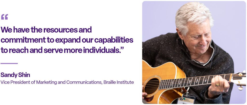 "We have the resources and commitment to expand our capabilities to reach and serve more individuals." Sandy Shin, Vice President of Marketing and Communications, Braille Institute