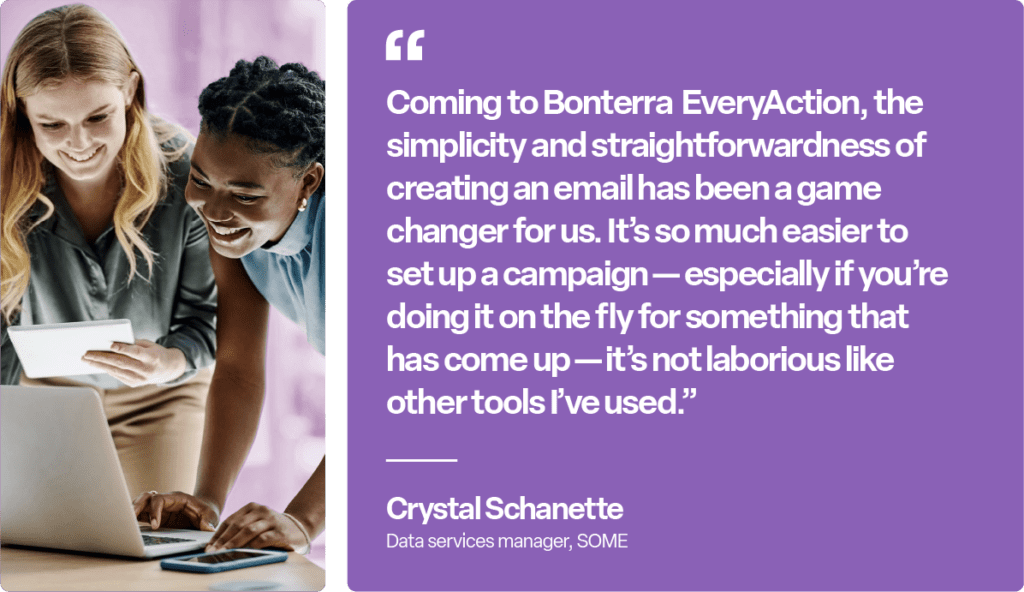 "Coming to Bonterra EveryAction, the simplicity and straightforwardness of creating an email has been a game changer for us. It's so much easier to set up a campaign - especially if you're doing it on the fly for something that has come up - it's not laborious like other tools I've used." Crystal Schanette, Data services manager, SOME