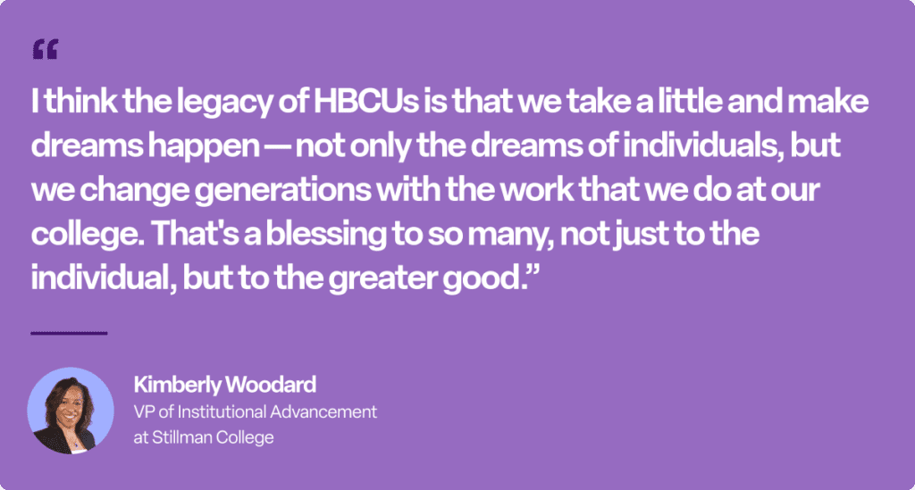 "I think the legacy of HBCUs is that we take a little and make dreams happen - not only the dreams of individuals, but we change generations with the work that we do at our college. That's a blessing to so many, not just the individual, but to the greater good." - Kimberly Woodard, VP of Institutional Advancement at Stillman College